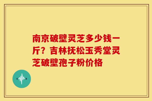 南京破壁灵芝多少钱一斤?吉林抚松玉秀堂灵芝破壁孢子粉价格 南京破壁灵芝多少钱一斤?吉林抚松玉秀堂灵芝破壁孢子粉价格