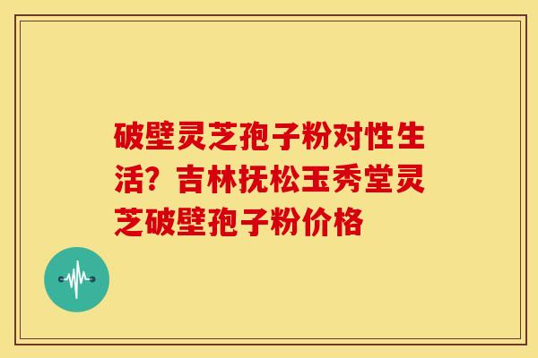 破壁灵芝孢子粉对性生活?吉林抚松玉秀堂灵芝破壁孢子粉价格 破壁灵芝孢子粉对性生活?吉林抚松玉秀堂灵芝破壁孢子粉价格