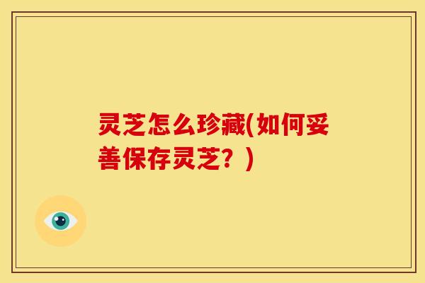 灵芝怎么珍藏(如何妥善保存灵芝?) 灵芝怎么珍藏(如何妥善保存灵芝?)