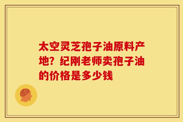 太空灵芝孢子油原料产地?纪刚老师卖孢子油的价格是多少钱 太空灵芝孢子油原料产地?纪刚老师卖孢子油的价格是多少钱