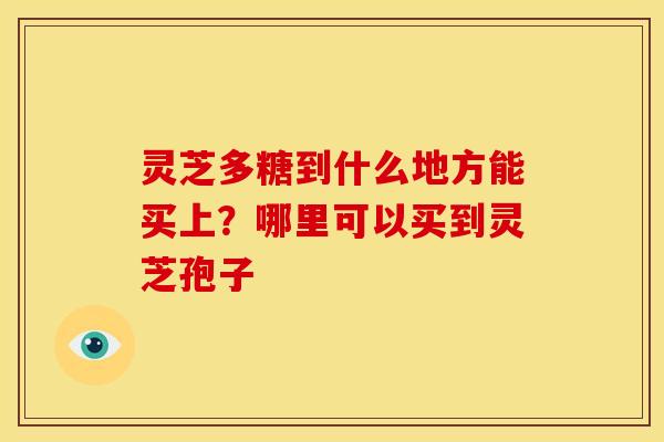 灵芝多糖到什么地方能买上?哪里可以买到灵芝孢子 灵芝多糖到什么地方能买上?哪里可以买到灵芝孢子