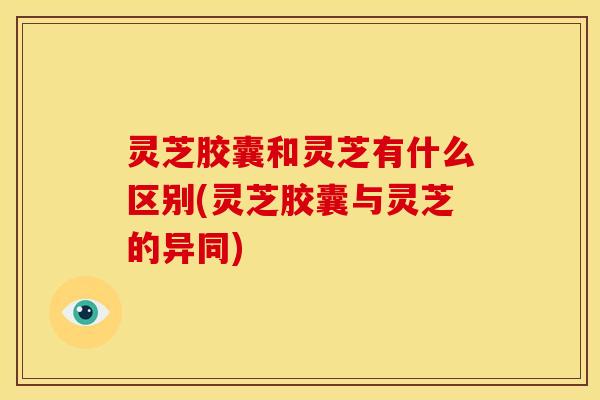 灵芝胶囊和灵芝有什么区别(灵芝胶囊与灵芝的异同) 灵芝胶囊和灵芝有什么区别(灵芝胶囊与灵芝的异同)