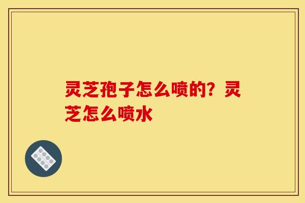 灵芝孢子怎么喷的?灵芝怎么喷水 灵芝孢子怎么喷的?灵芝怎么喷水