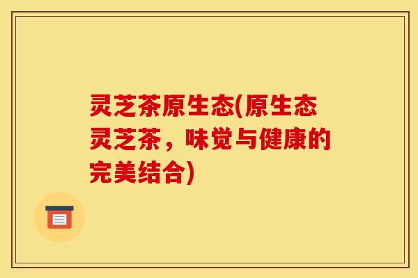 灵芝茶原生态(原生态灵芝茶,味觉与健康的完美结合) 灵芝茶原生态(原生态灵芝茶,味觉与健康的完美结合)