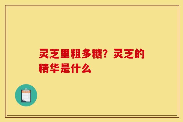 灵芝里粗多糖?灵芝的精华是什么 灵芝里粗多糖?灵芝的精华是什么