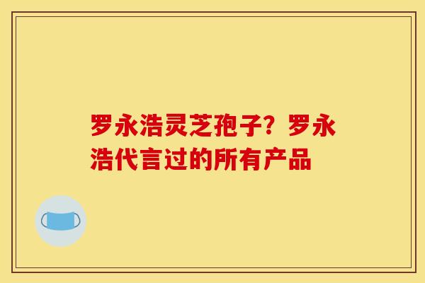 罗永浩灵芝孢子?罗永浩代言过的所有产品 罗永浩灵芝孢子?罗永浩代言过的所有产品