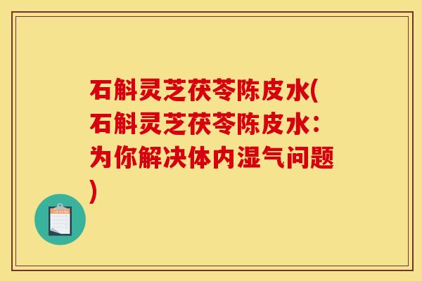 石斛灵芝茯苓陈皮水(石斛灵芝茯苓陈皮水:为你解决体内湿气问题) 石斛灵芝茯苓陈皮水(石斛灵芝茯苓陈皮水:为你解决体内湿气问题)