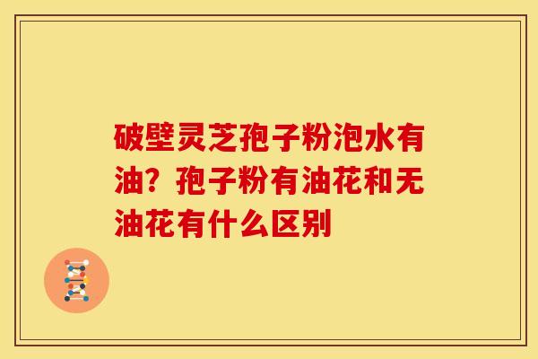 破壁灵芝孢子粉泡水有油?孢子粉有油花和无油花有什么区别 破壁灵芝孢子粉泡水有油?孢子粉有油花和无油花有什么区别
