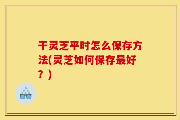 干灵芝平时怎么保存方法(灵芝如何保存好?) 干灵芝平时怎么保存方法(灵芝如何保存好?)