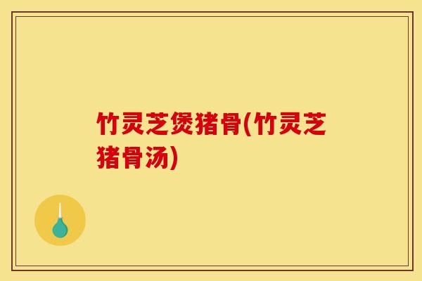 竹灵芝煲猪骨(竹灵芝猪骨汤) 竹灵芝煲猪骨(竹灵芝猪骨汤)