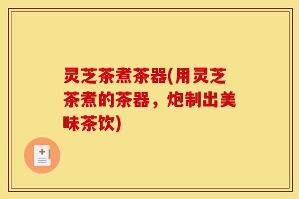 灵芝茶煮茶器(用灵芝茶煮的茶器,炮制出美味茶饮) 灵芝茶煮茶器(用灵芝茶煮的茶器,炮制出美味茶饮)