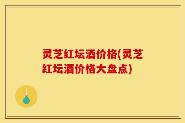 灵芝红坛酒价格(灵芝红坛酒价格大盘点) 灵芝红坛酒价格(灵芝红坛酒价格大盘点)
