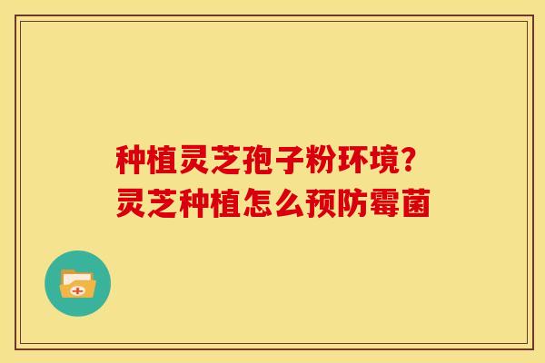 种植灵芝孢子粉环境?灵芝种植怎么霉菌 种植灵芝孢子粉环境?灵芝种植怎么霉菌
