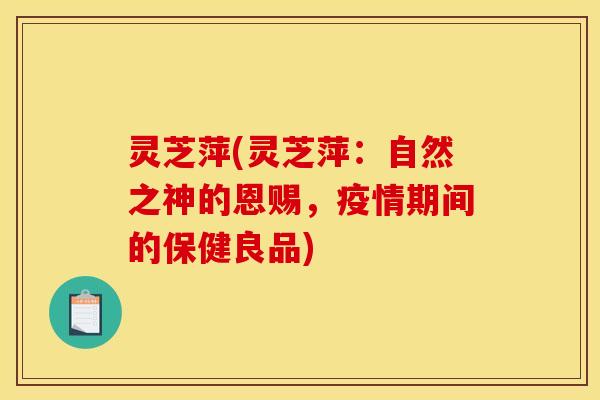 灵芝萍(灵芝萍:自然之神的恩赐,疫情期间的保健良品) 灵芝萍(灵芝萍:自然之神的恩赐,疫情期间的保健良品)