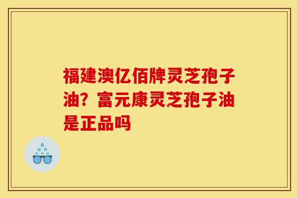 福建澳亿佰牌灵芝孢子油?富元康灵芝孢子油是正品吗 福建澳亿佰牌灵芝孢子油?富元康灵芝孢子油是正品吗