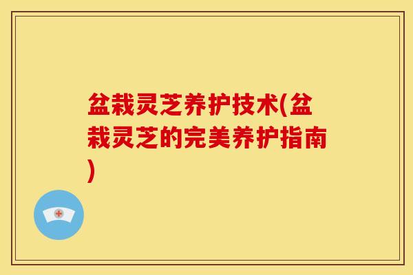 盆栽灵芝养护技术(盆栽灵芝的完美养护指南) 盆栽灵芝养护技术(盆栽灵芝的完美养护指南)