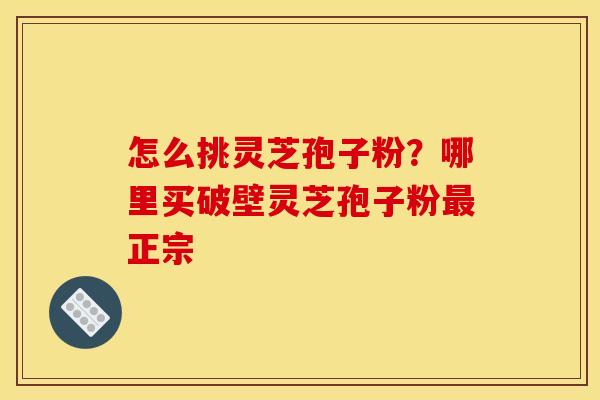 怎么挑灵芝孢子粉?哪里买破壁灵芝孢子粉正宗 怎么挑灵芝孢子粉?哪里买破壁灵芝孢子粉正宗