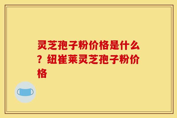 灵芝孢子粉价格是什么?纽崔莱灵芝孢子粉价格 灵芝孢子粉价格是什么?纽崔莱灵芝孢子粉价格