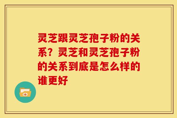灵芝跟灵芝孢子粉的关系?灵芝和灵芝孢子粉的关系到底是怎么样的谁更好 灵芝跟灵芝孢子粉的关系?灵芝和灵芝孢子粉的关系到底是怎么样的谁更好