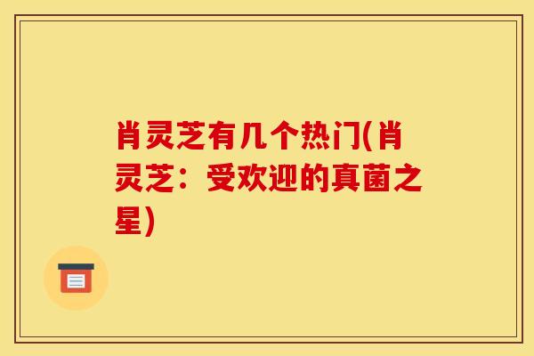 肖灵芝有几个热门(肖灵芝:受欢迎的真菌之星) 肖灵芝有几个热门(肖灵芝:受欢迎的真菌之星)