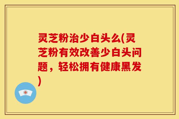 灵芝粉少白头么(灵芝粉有效改善少白头问题,轻松拥有健康黑发) 灵芝粉少白头么(灵芝粉有效改善少白头问题,轻松拥有健康黑发)