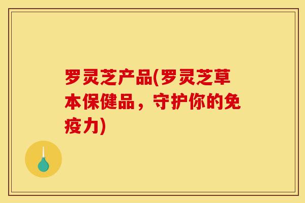 罗灵芝产品(罗灵芝草本保健品,守护你的免疫力) 罗灵芝产品(罗灵芝草本保健品,守护你的免疫力)