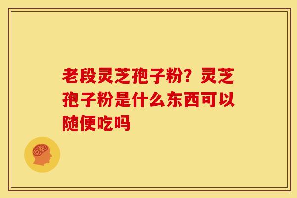 老段灵芝孢子粉?灵芝孢子粉是什么东西可以随便吃吗 老段灵芝孢子粉?灵芝孢子粉是什么东西可以随便吃吗