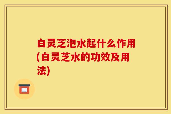 白灵芝泡水起什么作用(白灵芝水的功效及用法)