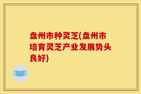 盘州市种灵芝(盘州市培育灵芝产业发展势头良好) 盘州市种灵芝(盘州市培育灵芝产业发展势头良好)