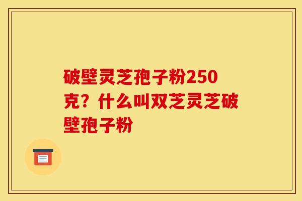 破壁灵芝孢子粉250克？什么叫双芝灵芝破壁孢子粉