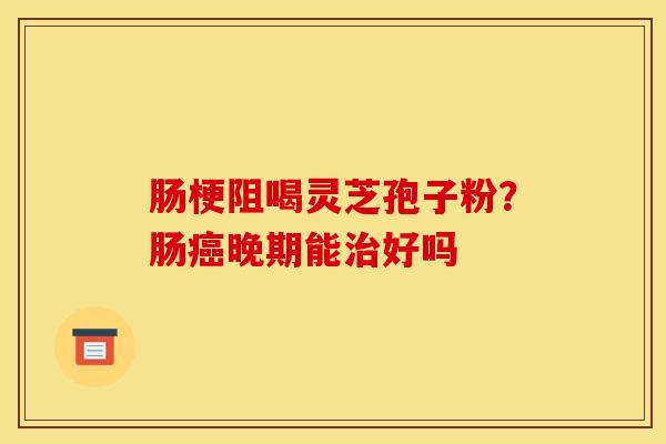 肠梗阻喝灵芝孢子粉?肠晚期能好吗 肠梗阻喝灵芝孢子粉?肠晚期能好吗