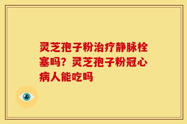 灵芝孢子粉静脉栓塞吗?灵芝孢子粉人能吃吗 灵芝孢子粉静脉栓塞吗?灵芝孢子粉人能吃吗