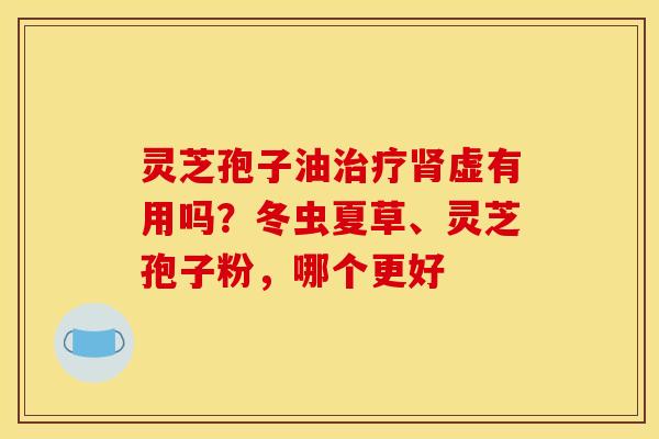灵芝孢子油虚有用吗？冬虫夏草、灵芝孢子粉，哪个更好