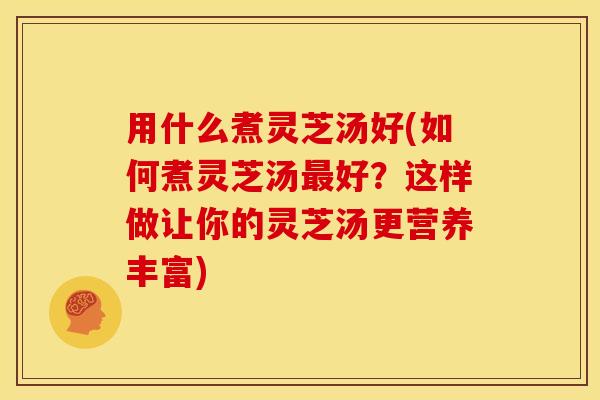 用什么煮灵芝汤好(如何煮灵芝汤好?这样做让你的灵芝汤更营养丰富) 用什么煮灵芝汤好(如何煮灵芝汤好?这样做让你的灵芝汤更营养丰富)