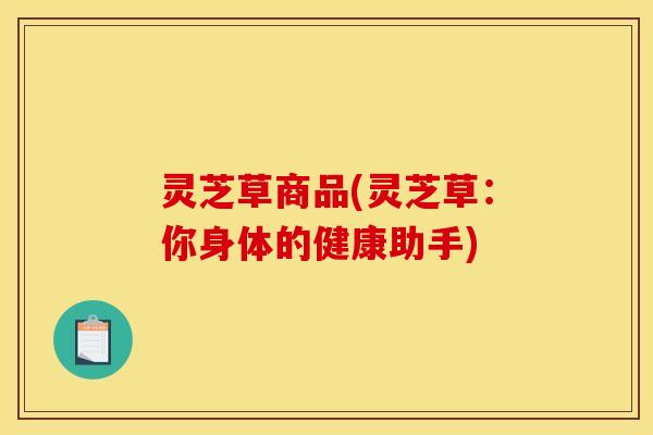 灵芝草商品(灵芝草：你身体的健康助手)