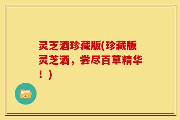 灵芝酒珍藏版(珍藏版灵芝酒,尝尽百草精华!) 灵芝酒珍藏版(珍藏版灵芝酒,尝尽百草精华!)