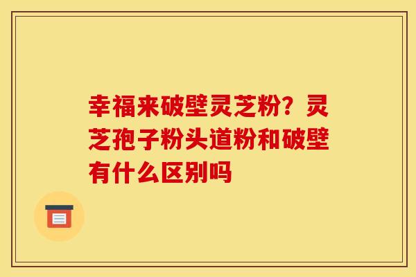幸福来破壁灵芝粉？灵芝孢子粉头道粉和破壁有什么区别吗