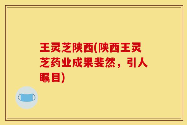 王灵芝陕西(陕西王灵芝药业成果斐然,引人瞩目) 王灵芝陕西(陕西王灵芝药业成果斐然,引人瞩目)