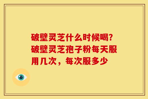破壁灵芝什么时候喝？破壁灵芝孢子粉每天服用几次，每次服多少
