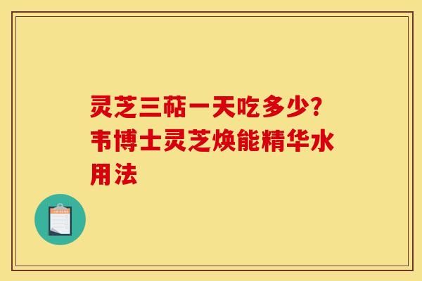 灵芝三萜一天吃多少？韦博士灵芝焕能精华水用法