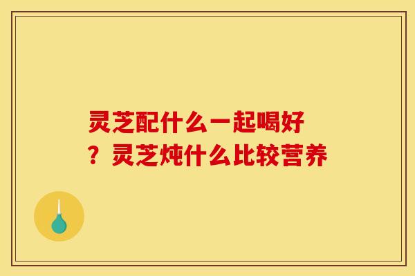 灵芝配什么一起喝好 ?灵芝炖什么比较营养 灵芝配什么一起喝好 ?灵芝炖什么比较营养
