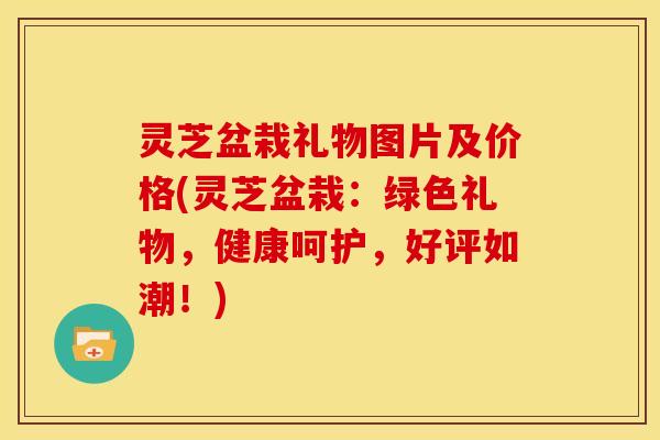 灵芝盆栽礼物图片及价格(灵芝盆栽:绿色礼物,健康呵护,好评如潮!) 灵芝盆栽礼物图片及价格(灵芝盆栽:绿色礼物,健康呵护,好评如潮!)