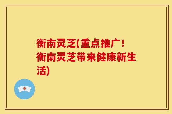 衡南灵芝(重点推广!衡南灵芝带来健康新生活) 衡南灵芝(重点推广!衡南灵芝带来健康新生活)