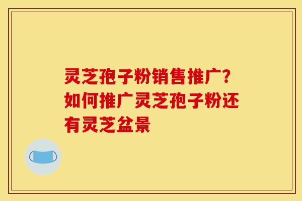灵芝孢子粉销售推广?如何推广灵芝孢子粉还有灵芝盆景 灵芝孢子粉销售推广?如何推广灵芝孢子粉还有灵芝盆景