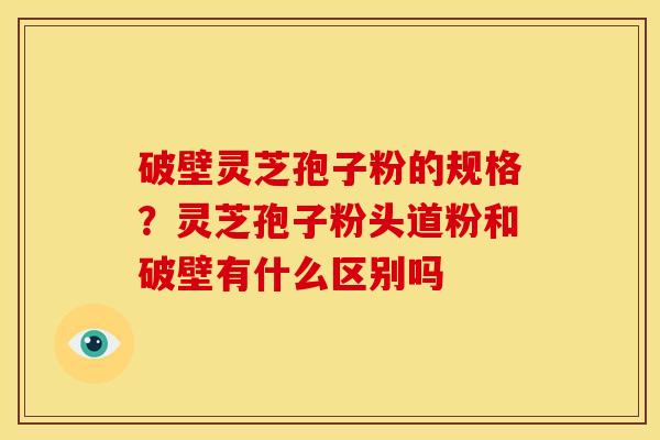 破壁灵芝孢子粉的规格?灵芝孢子粉头道粉和破壁有什么区别吗 破壁灵芝孢子粉的规格?灵芝孢子粉头道粉和破壁有什么区别吗