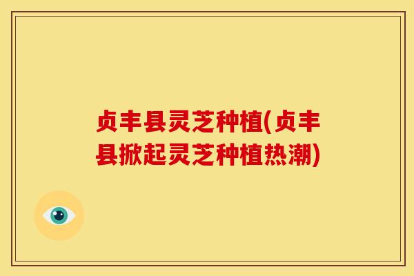 贞丰县灵芝种植(贞丰县掀起灵芝种植热潮) 贞丰县灵芝种植(贞丰县掀起灵芝种植热潮)