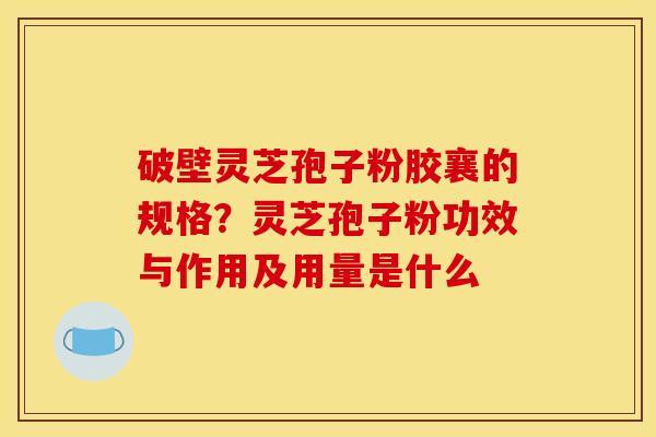 破壁灵芝孢子粉胶襄的规格?灵芝孢子粉功效与作用及用量是什么 破壁灵芝孢子粉胶襄的规格?灵芝孢子粉功效与作用及用量是什么