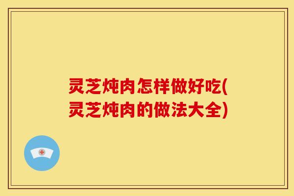 灵芝炖肉怎样做好吃(灵芝炖肉的做法大全)