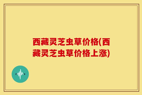 西藏灵芝虫草价格(西藏灵芝虫草价格上涨) 西藏灵芝虫草价格(西藏灵芝虫草价格上涨)