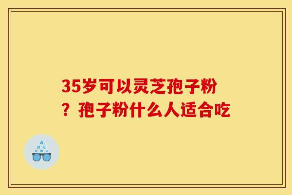 35岁可以灵芝孢子粉?孢子粉什么人适合吃 35岁可以灵芝孢子粉?孢子粉什么人适合吃
